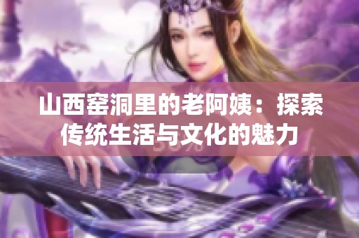 山西窑洞里的老阿姨：探索传统生活与文化的魅力