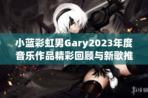 小蓝彩虹男Gary2023年度音乐作品精彩回顾与新歌推荐