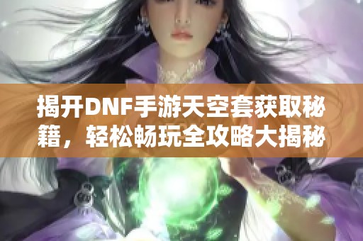 揭开DNF手游天空套获取秘籍，轻松畅玩全攻略大揭秘！