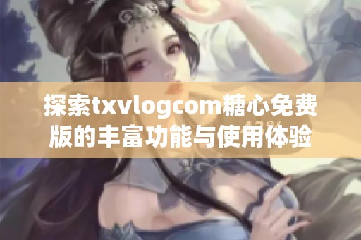 探索txvlogcom糖心免费版的丰富功能与使用体验