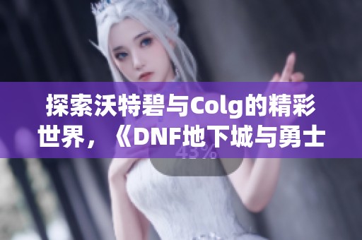 探索沃特碧与Colg的精彩世界，《DNF地下城与勇士》玩家社区全景揭秘