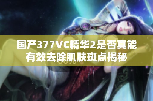 国产377VC精华2是否真能有效去除肌肤斑点揭秘