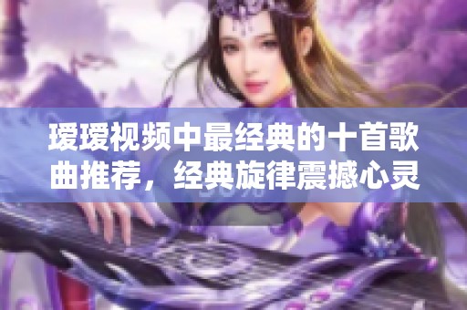 瑷瑷视频中最经典的十首歌曲推荐，经典旋律震撼心灵