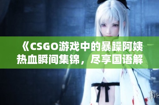 《CSGO游戏中的暴躁阿姨热血瞬间集锦，尽享国语解说乐趣》