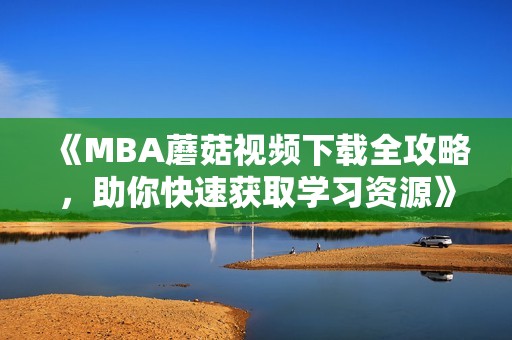 《MBA蘑菇视频下载全攻略，助你快速获取学习资源》