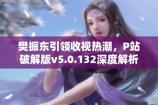 樊振东引领收视热潮，P站破解版v5.0.132深度解析