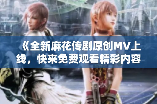 《全新麻花传剧原创MV上线，快来免费观看精彩内容》