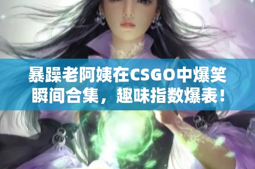 暴躁老阿姨在CSGO中爆笑瞬间合集，趣味指数爆表！