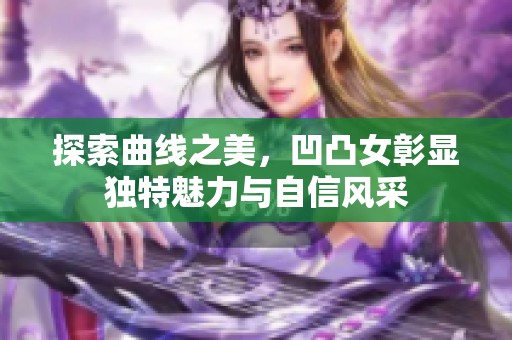 探索曲线之美，凹凸女彰显独特魅力与自信风采