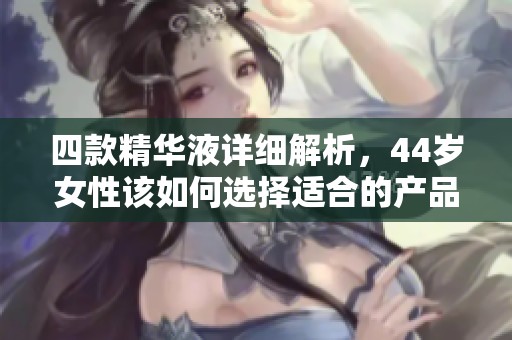 四款精华液详细解析，44岁女性该如何选择适合的产品