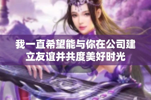 我一直希望能与你在公司建立友谊并共度美好时光