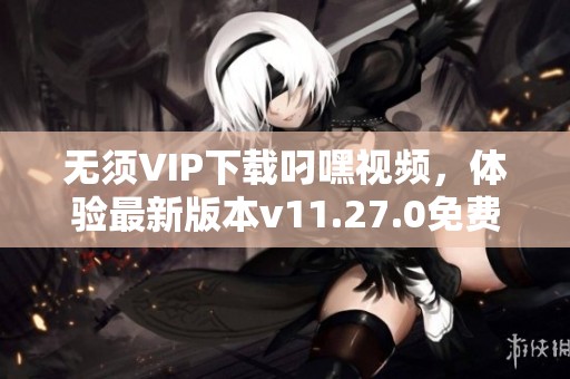 无须VIP下载叼嘿视频，体验最新版本v11.27.0免费下载新玩法