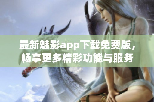 最新魅影app下载免费版，畅享更多精彩功能与服务