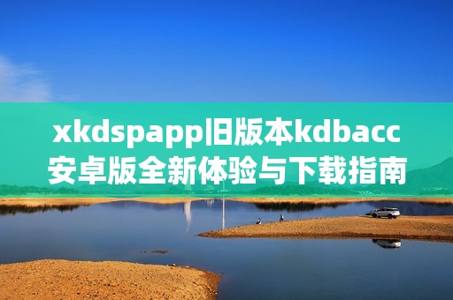 xkdspapp旧版本kdbacc安卓版全新体验与下载指南