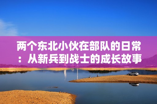 两个东北小伙在部队的日常：从新兵到战士的成长故事