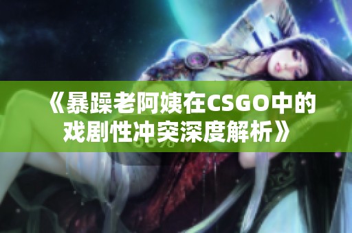 《暴躁老阿姨在CSGO中的戏剧性冲突深度解析》