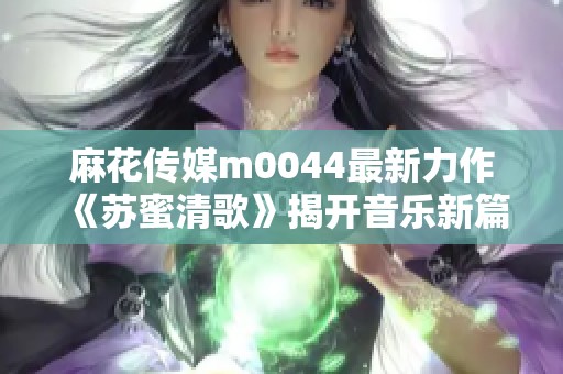 麻花传媒m0044最新力作《苏蜜清歌》揭开音乐新篇章