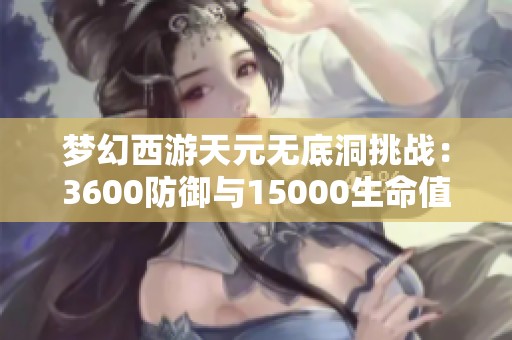 梦幻西游天元无底洞挑战：3600防御与15000生命值的难关解析