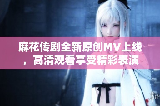 麻花传剧全新原创MV上线，高清观看享受精彩表演