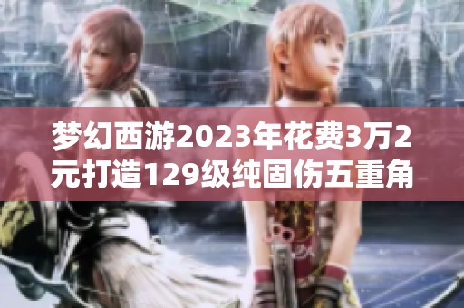 梦幻西游2023年花费3万2元打造129级纯固伤五重角色的价值分析