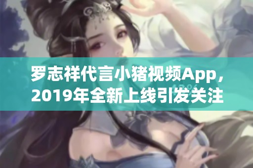 罗志祥代言小猪视频App，2019年全新上线引发关注