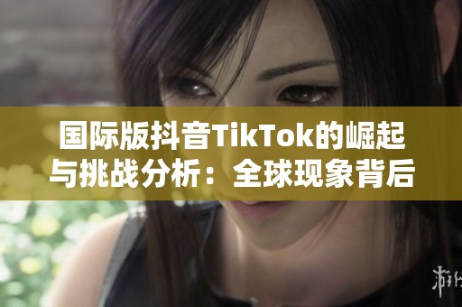 国际版抖音TikTok的崛起与挑战分析：全球现象背后的故事