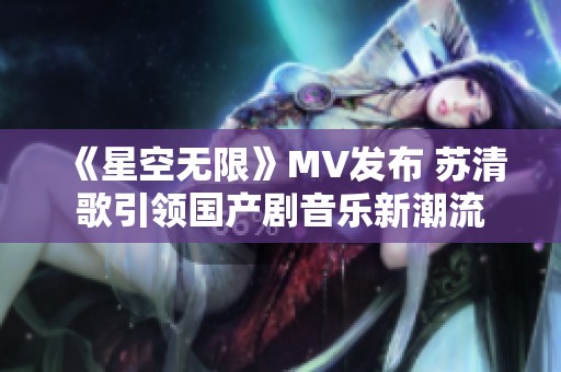 《星空无限》MV发布 苏清歌引领国产剧音乐新潮流