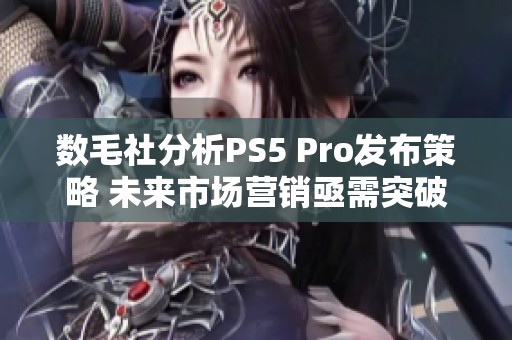 数毛社分析PS5 Pro发布策略 未来市场营销亟需突破