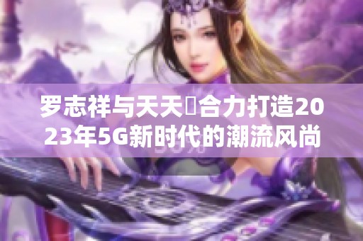 罗志祥与天天奭合力打造2023年5G新时代的潮流风尚