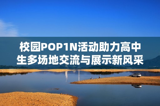 校园POP1N活动助力高中生多场地交流与展示新风采