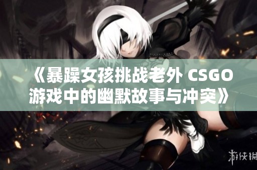 《暴躁女孩挑战老外 CSGO游戏中的幽默故事与冲突》