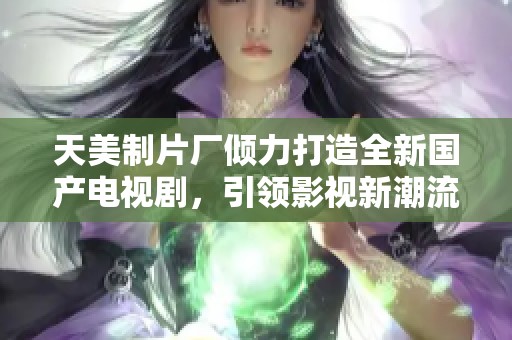 天美制片厂倾力打造全新国产电视剧，引领影视新潮流