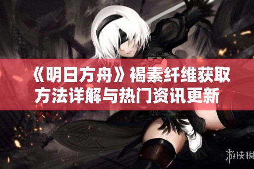 《明日方舟》褐素纤维获取方法详解与热门资讯更新