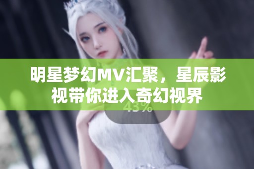 明星梦幻MV汇聚，星辰影视带你进入奇幻视界