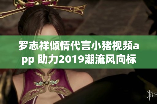 罗志祥倾情代言小猪视频app 助力2019潮流风向标