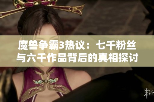 魔兽争霸3热议：七千粉丝与六千作品背后的真相探讨