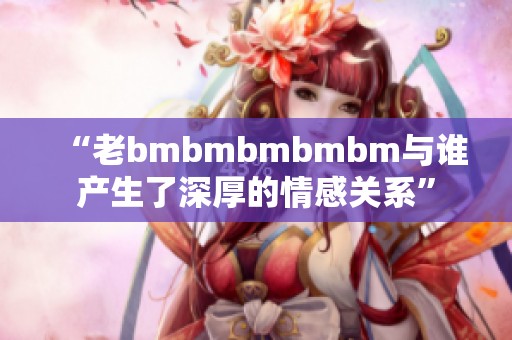 “老bmbmbmbmbm与谁产生了深厚的情感关系”