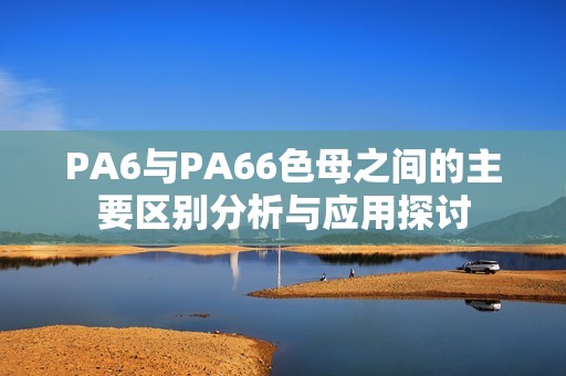 PA6与PA66色母之间的主要区别分析与应用探讨