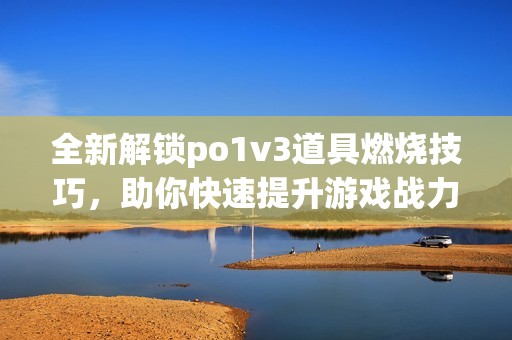 全新解锁po1v3道具燃烧技巧，助你快速提升游戏战力