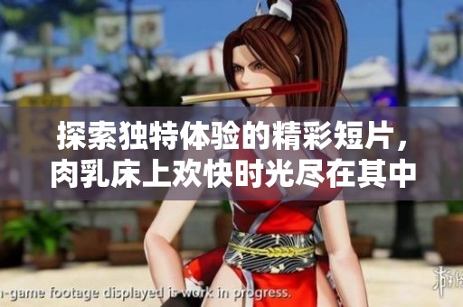探索独特体验的精彩短片，肉乳床上欢快时光尽在其中