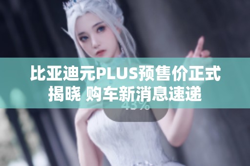 比亚迪元PLUS预售价正式揭晓 购车新消息速递