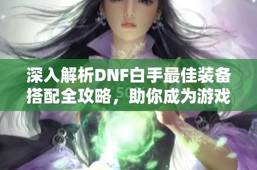 深入解析DNF白手最佳装备搭配全攻略，助你成为游戏高手