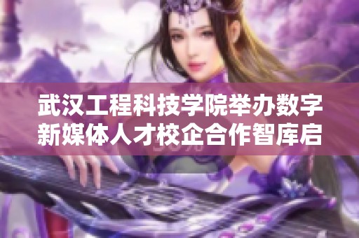 武汉工程科技学院举办数字新媒体人才校企合作智库启动仪式