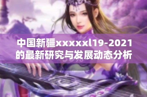 中国新疆xxxxxl19-2021的最新研究与发展动态分析