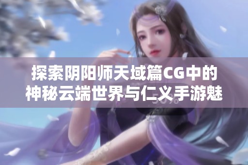 探索阴阳师天域篇CG中的神秘云端世界与仁义手游魅力