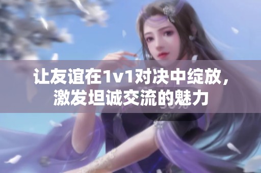 让友谊在1v1对决中绽放，激发坦诚交流的魅力