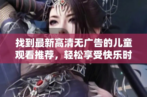 找到最新高清无广告的儿童观看推荐，轻松享受快乐时光