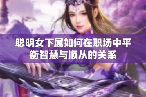 聪明女下属如何在职场中平衡智慧与顺从的关系