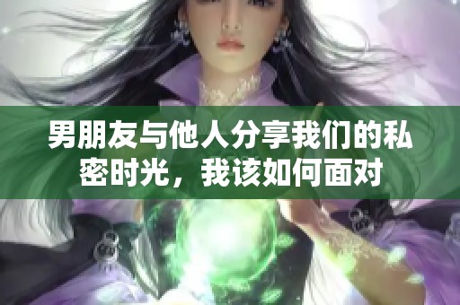 男朋友与他人分享我们的私密时光，我该如何面对