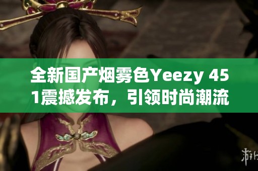 全新国产烟雾色Yeezy 451震撼发布，引领时尚潮流